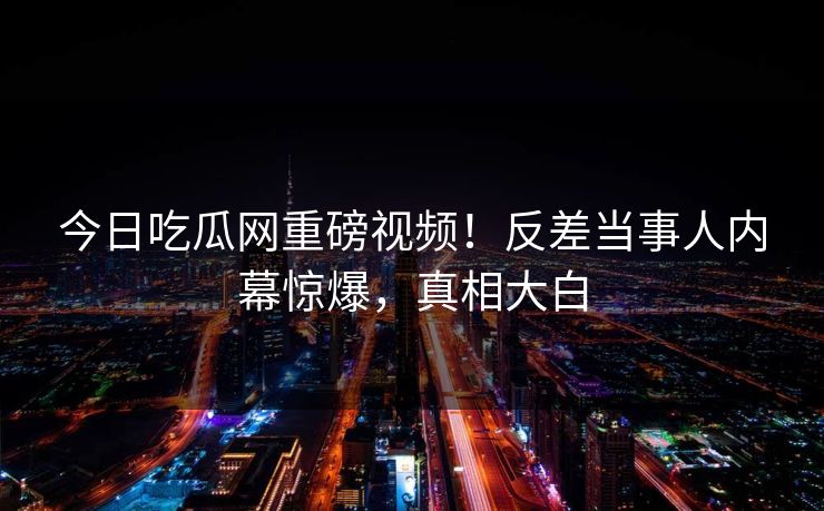 今日吃瓜网重磅视频！反差当事人内幕惊爆，真相大白