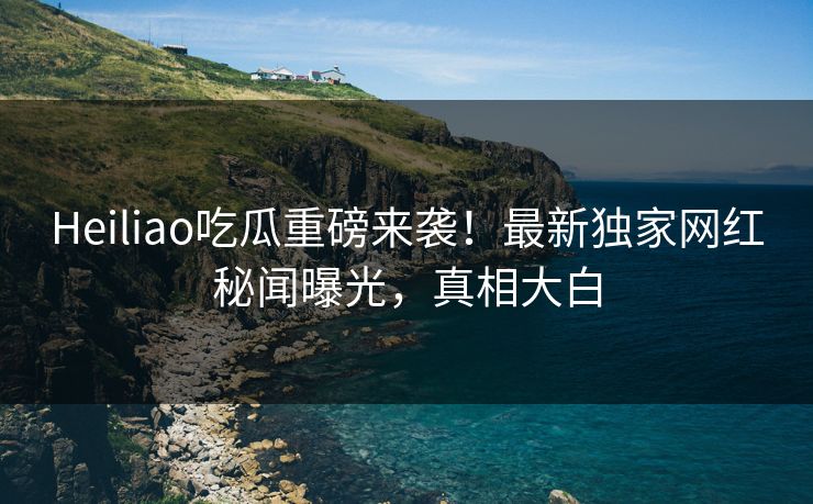 Heiliao吃瓜重磅来袭！最新独家网红秘闻曝光，真相大白