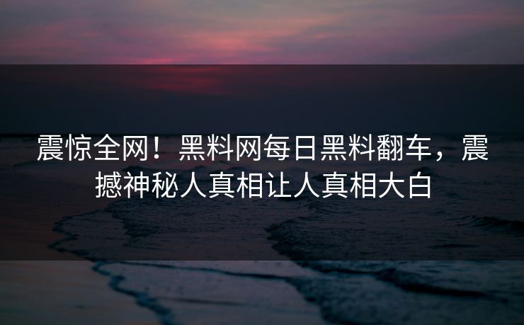 震惊全网！黑料网每日黑料翻车，震撼神秘人真相让人真相大白