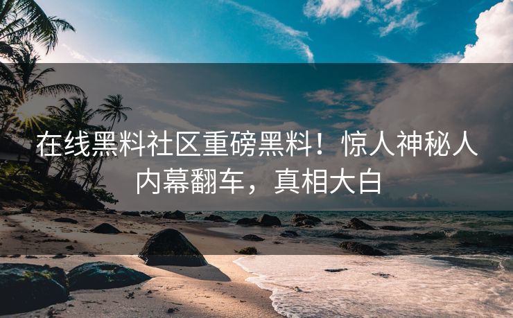 在线黑料社区重磅黑料！惊人神秘人内幕翻车，真相大白