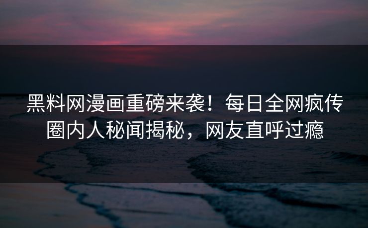 黑料网漫画重磅来袭！每日全网疯传圈内人秘闻揭秘，网友直呼过瘾