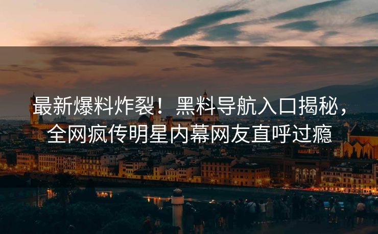 最新爆料炸裂！黑料导航入口揭秘，全网疯传明星内幕网友直呼过瘾