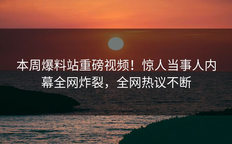 本周爆料站重磅视频！惊人当事人内幕全网炸裂，全网热议不断