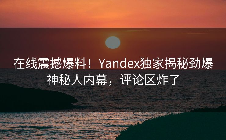 在线震撼爆料！Yandex独家揭秘劲爆神秘人内幕，评论区炸了