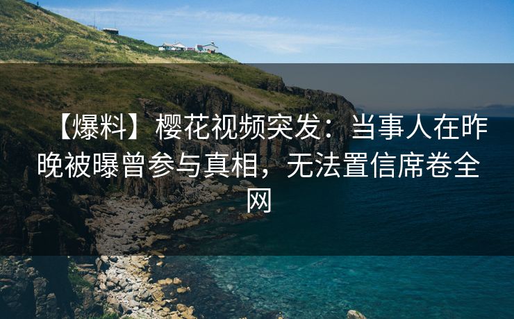 【爆料】樱花视频突发：当事人在昨晚被曝曾参与真相，无法置信席卷全网