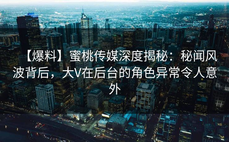 【爆料】蜜桃传媒深度揭秘：秘闻风波背后，大V在后台的角色异常令人意外