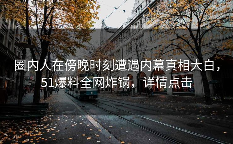 圈内人在傍晚时刻遭遇内幕真相大白，51爆料全网炸锅，详情点击