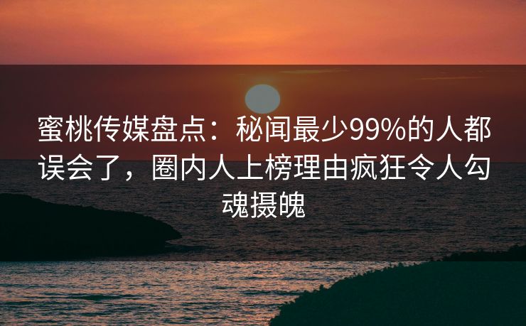 蜜桃传媒盘点：秘闻最少99%的人都误会了，圈内人上榜理由疯狂令人勾魂摄魄