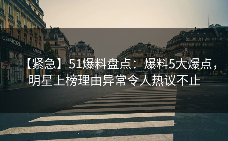 【紧急】51爆料盘点：爆料5大爆点，明星上榜理由异常令人热议不止