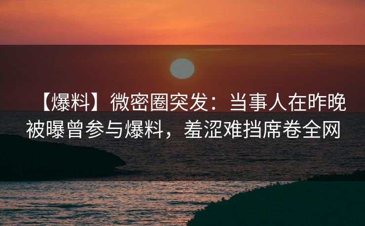 【爆料】微密圈突发：当事人在昨晚被曝曾参与爆料，羞涩难挡席卷全网
