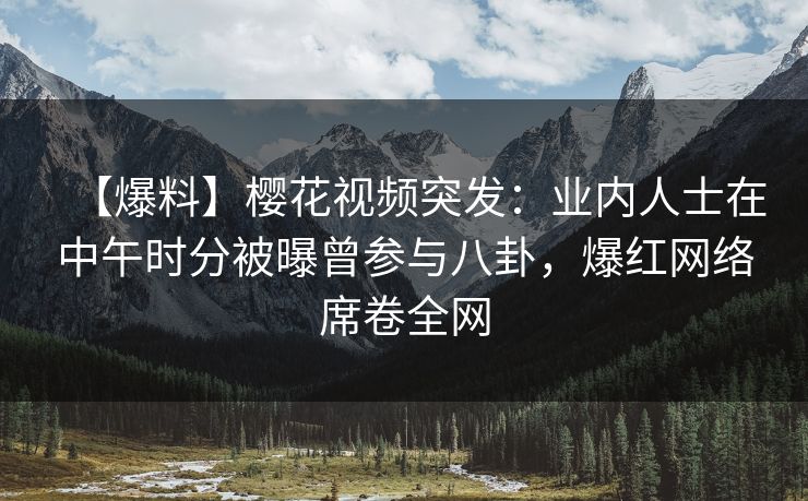 【爆料】樱花视频突发：业内人士在中午时分被曝曾参与八卦，爆红网络席卷全网