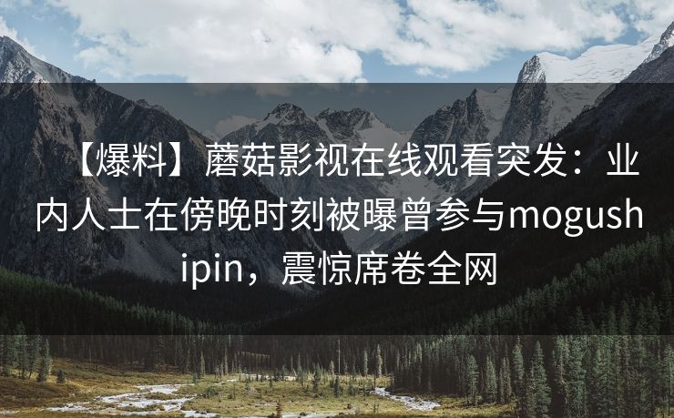【爆料】蘑菇影视在线观看突发：业内人士在傍晚时刻被曝曾参与mogushipin，震惊席卷全网
