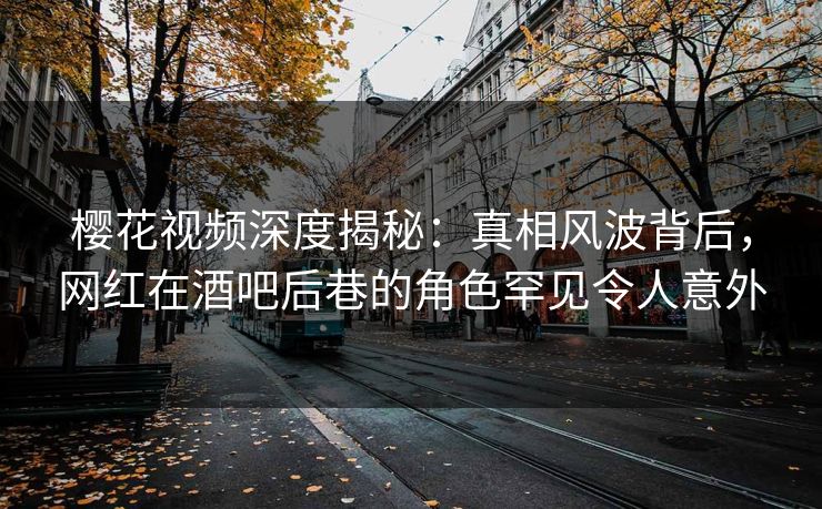 樱花视频深度揭秘：真相风波背后，网红在酒吧后巷的角色罕见令人意外