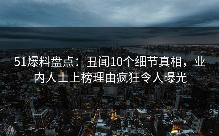 51爆料盘点：丑闻10个细节真相，业内人士上榜理由疯狂令人曝光