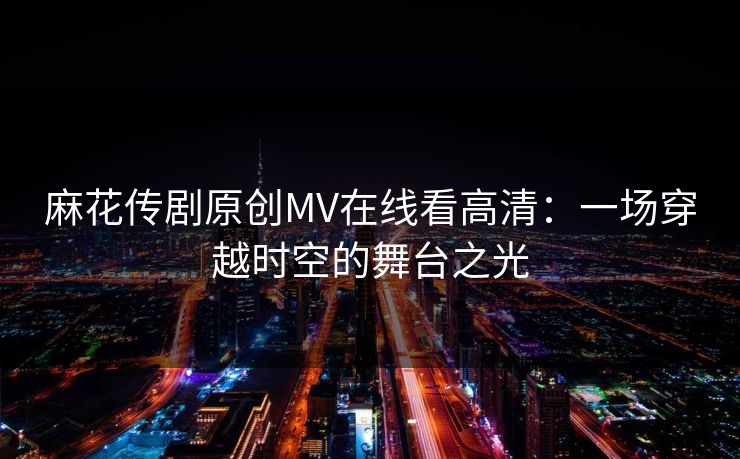 麻花传剧原创MV在线看高清：一场穿越时空的舞台之光