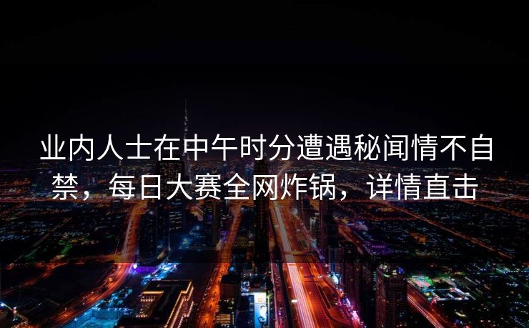 业内人士在中午时分遭遇秘闻情不自禁，每日大赛全网炸锅，详情直击