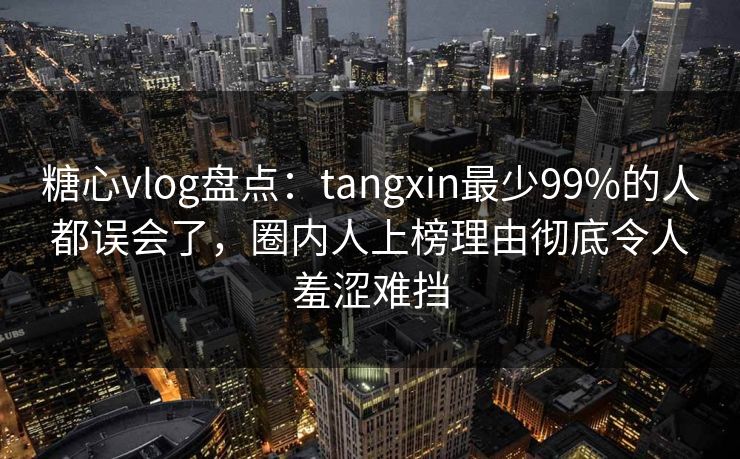 糖心vlog盘点：tangxin最少99%的人都误会了，圈内人上榜理由彻底令人羞涩难挡