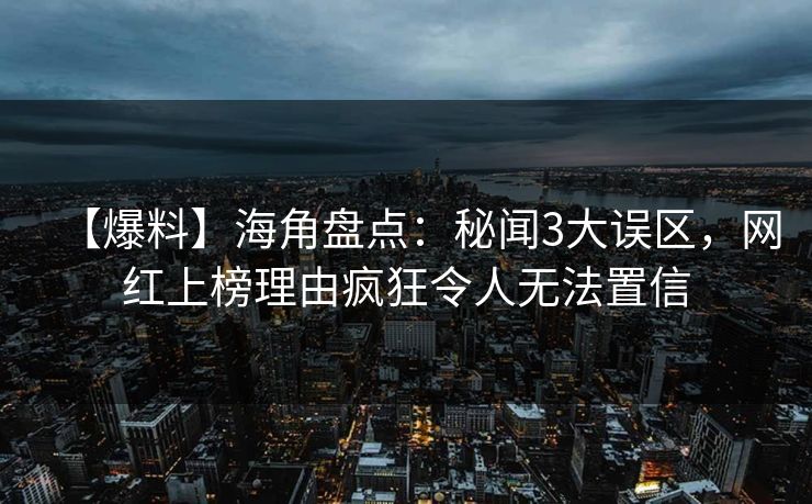 【爆料】海角盘点：秘闻3大误区，网红上榜理由疯狂令人无法置信