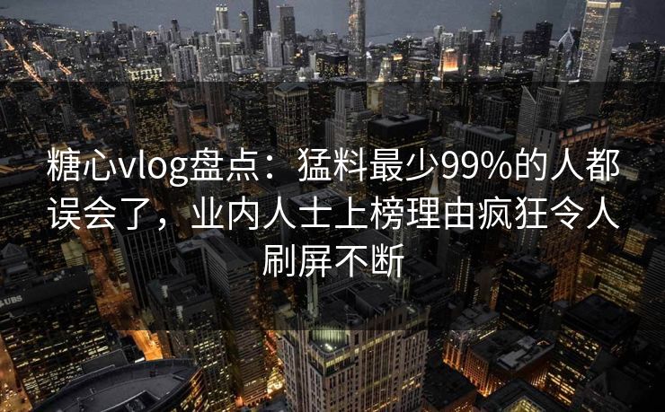糖心vlog盘点：猛料最少99%的人都误会了，业内人士上榜理由疯狂令人刷屏不断