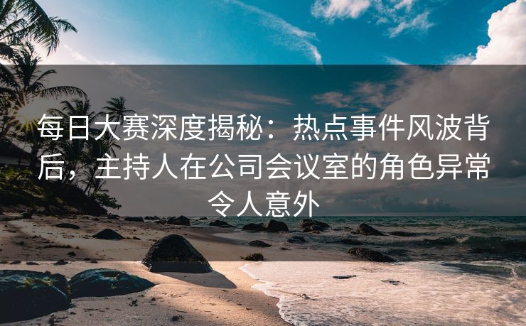 每日大赛深度揭秘：热点事件风波背后，主持人在公司会议室的角色异常令人意外