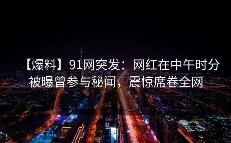 【爆料】91网突发：网红在中午时分被曝曾参与秘闻，震惊席卷全网