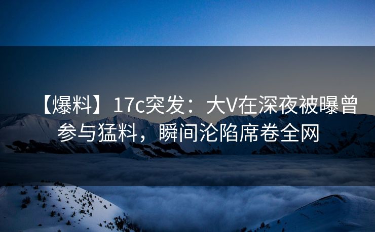 【爆料】17c突发：大V在深夜被曝曾参与猛料，瞬间沦陷席卷全网