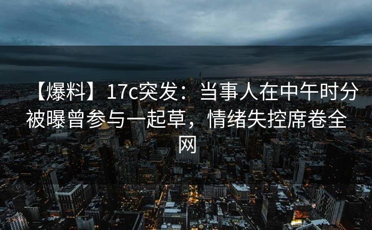 【爆料】17c突发：当事人在中午时分被曝曾参与一起草，情绪失控席卷全网