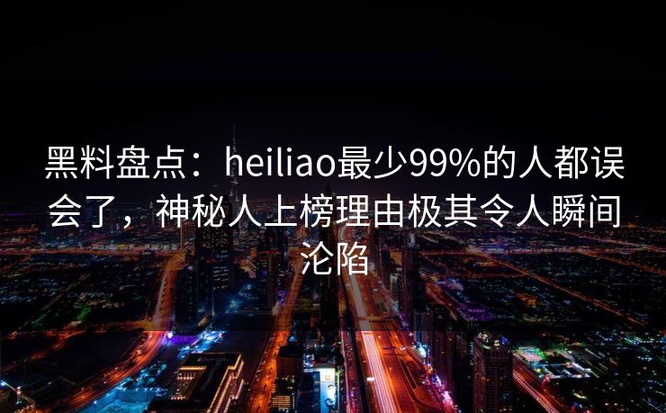 黑料盘点：heiliao最少99%的人都误会了，神秘人上榜理由极其令人瞬间沦陷