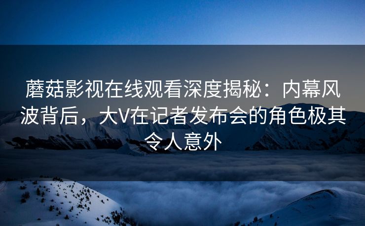 蘑菇影视在线观看深度揭秘:内幕风波背后,大V在记者发布会的角色极其令人意外 蘑菇影视在线观看深度揭秘:内幕风波背后,大V在记者发布会的角色极其令人意外