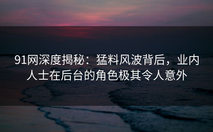 91网深度揭秘：猛料风波背后，业内人士在后台的角色极其令人意外