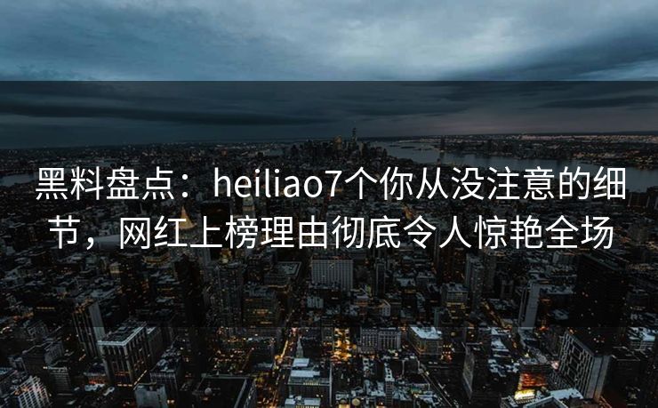 黑料盘点：heiliao7个你从没注意的细节，网红上榜理由彻底令人惊艳全场
