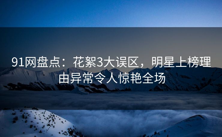 91网盘点：花絮3大误区，明星上榜理由异常令人惊艳全场