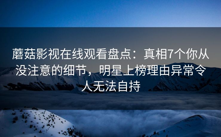 蘑菇影视在线观看盘点：真相7个你从没注意的细节，明星上榜理由异常令人无法自持
