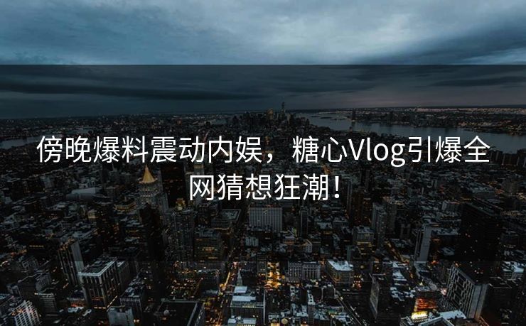 傍晚爆料震动内娱，糖心Vlog引爆全网猜想狂潮！