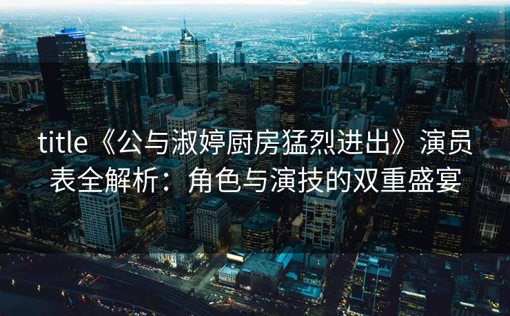 title《公与淑婷厨房猛烈进出》演员表全解析：角色与演技的双重盛宴