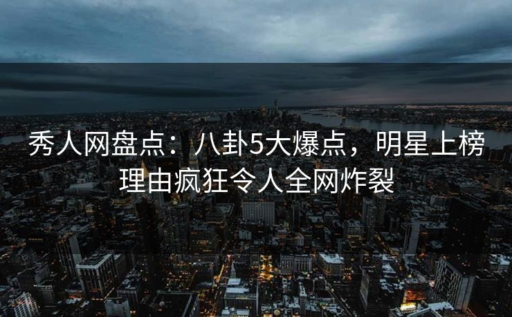 秀人网盘点：八卦5大爆点，明星上榜理由疯狂令人全网炸裂