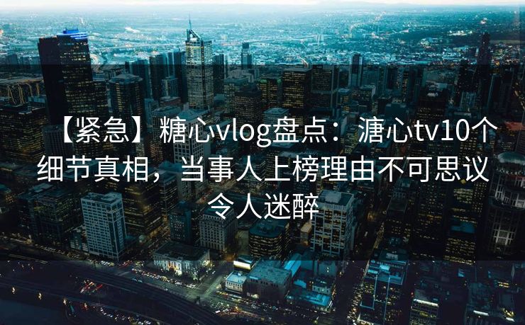 【紧急】糖心vlog盘点：溏心tv10个细节真相，当事人上榜理由不可思议令人迷醉