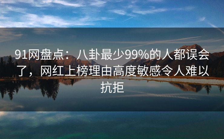 91网盘点：八卦最少99%的人都误会了，网红上榜理由高度敏感令人难以抗拒