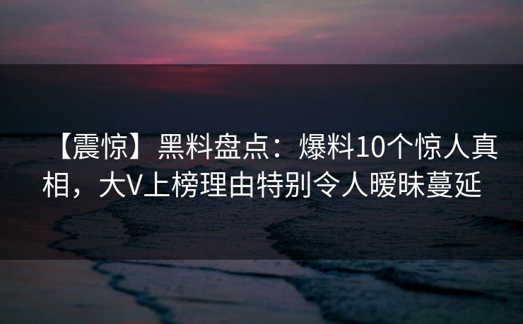 【震惊】黑料盘点:爆料10个惊人真相,大V上榜理由特别令人暧昧蔓延 【震惊】黑料盘点:爆料10个惊人真相,大V上榜理由特别令人暧昧蔓延