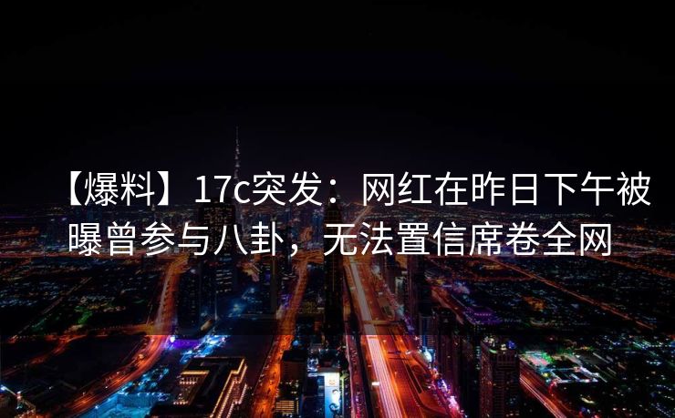 【爆料】17c突发：网红在昨日下午被曝曾参与八卦，无法置信席卷全网