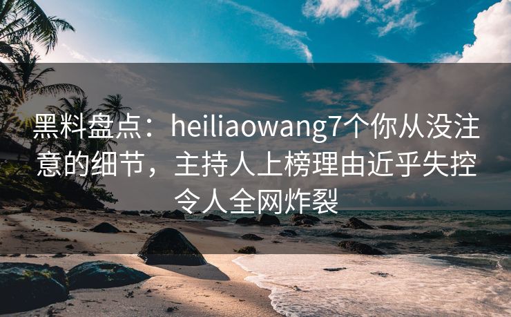 黑料盘点：heiliaowang7个你从没注意的细节，主持人上榜理由近乎失控令人全网炸裂