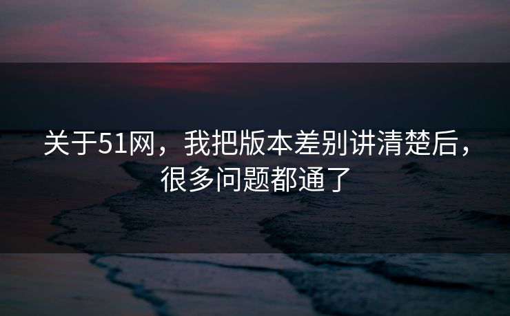 关于51网，我把版本差别讲清楚后，很多问题都通了
