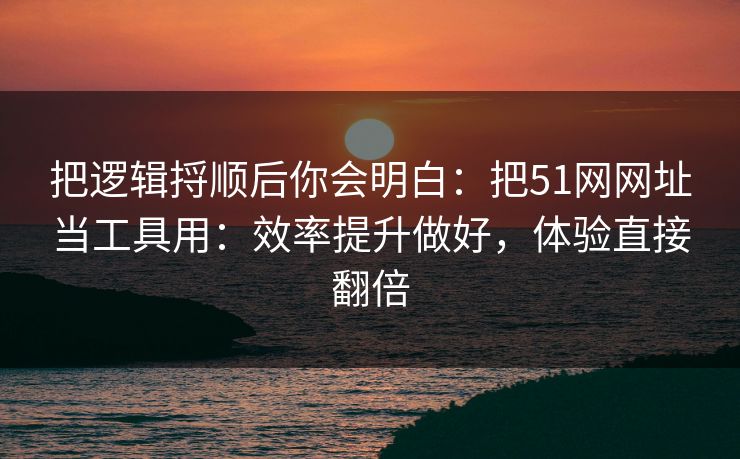 把逻辑捋顺后你会明白：把51网网址当工具用：效率提升做好，体验直接翻倍