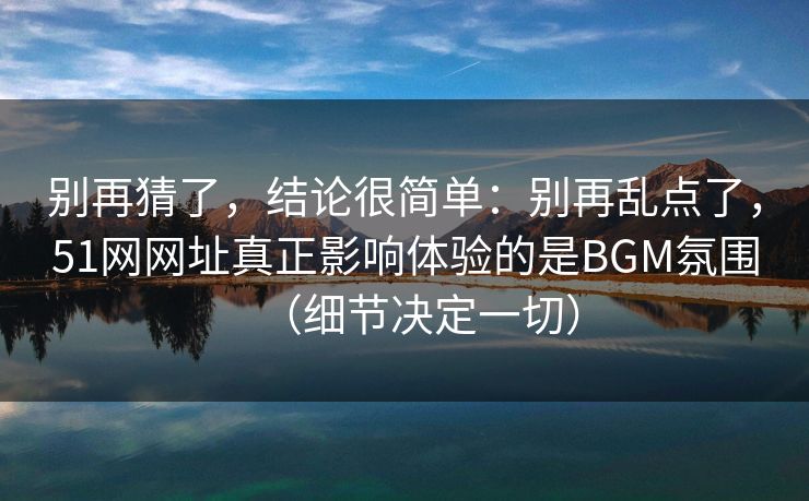 别再猜了，结论很简单：别再乱点了，51网网址真正影响体验的是BGM氛围（细节决定一切）