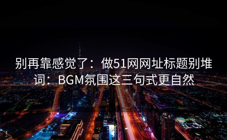 别再靠感觉了：做51网网址标题别堆词：BGM氛围这三句式更自然