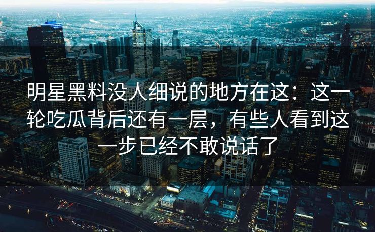 明星黑料没人细说的地方在这：这一轮吃瓜背后还有一层，有些人看到这一步已经不敢说话了