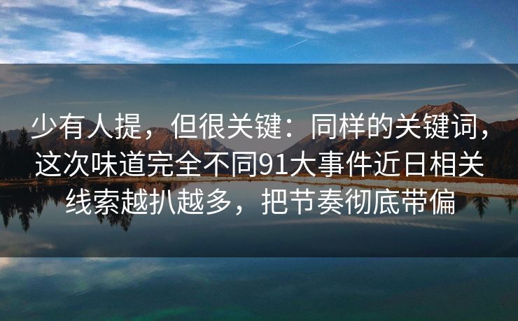 少有人提,但很关键:同样的关键词,这次味道完全不同91大事件近日相关线索越扒越多,把节奏彻底带偏 少有人提,但很关键:同样的关键词,这次味道完全不同91大事件近日相关线索越扒越多,把节奏彻底带偏